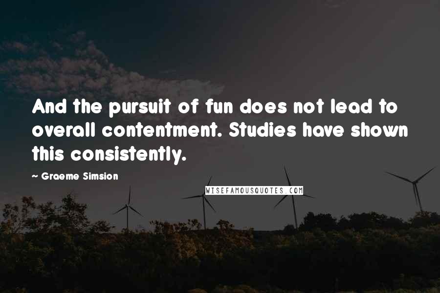 Graeme Simsion Quotes: And the pursuit of fun does not lead to overall contentment. Studies have shown this consistently.