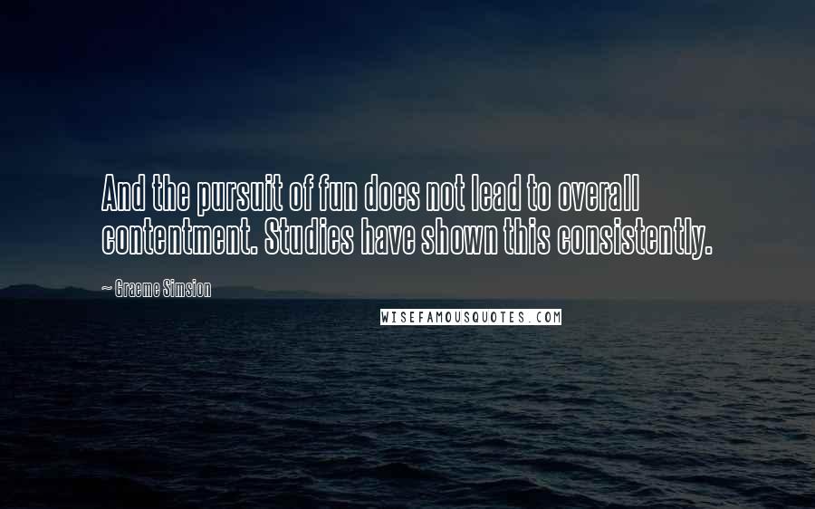 Graeme Simsion Quotes: And the pursuit of fun does not lead to overall contentment. Studies have shown this consistently.