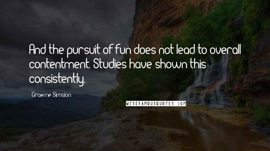 Graeme Simsion Quotes: And the pursuit of fun does not lead to overall contentment. Studies have shown this consistently.