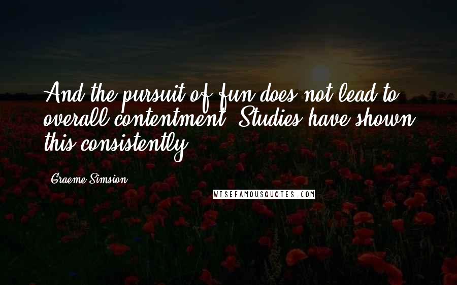 Graeme Simsion Quotes: And the pursuit of fun does not lead to overall contentment. Studies have shown this consistently.