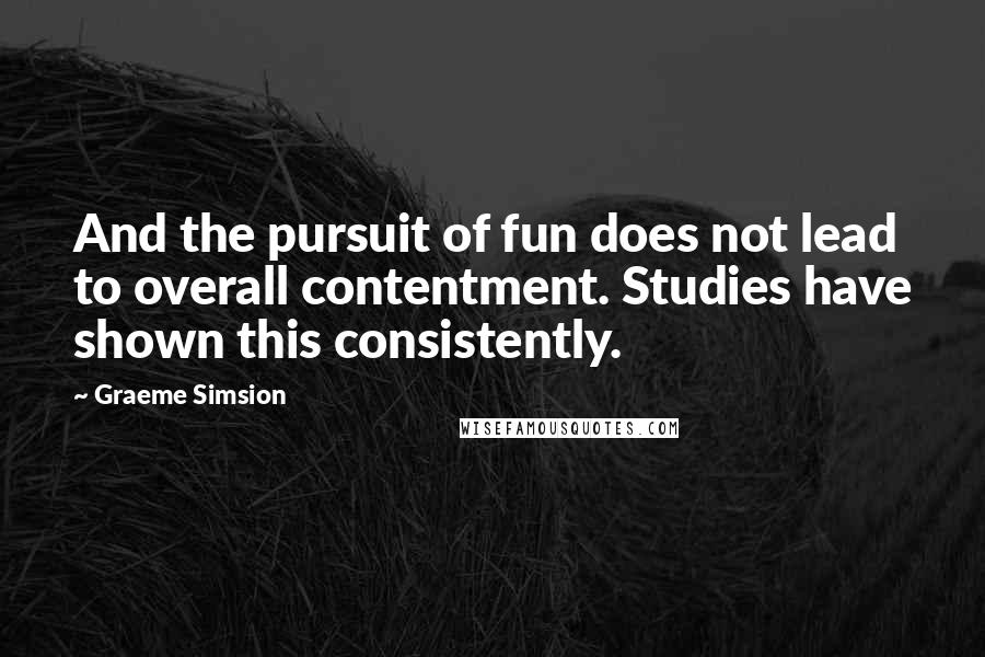 Graeme Simsion Quotes: And the pursuit of fun does not lead to overall contentment. Studies have shown this consistently.