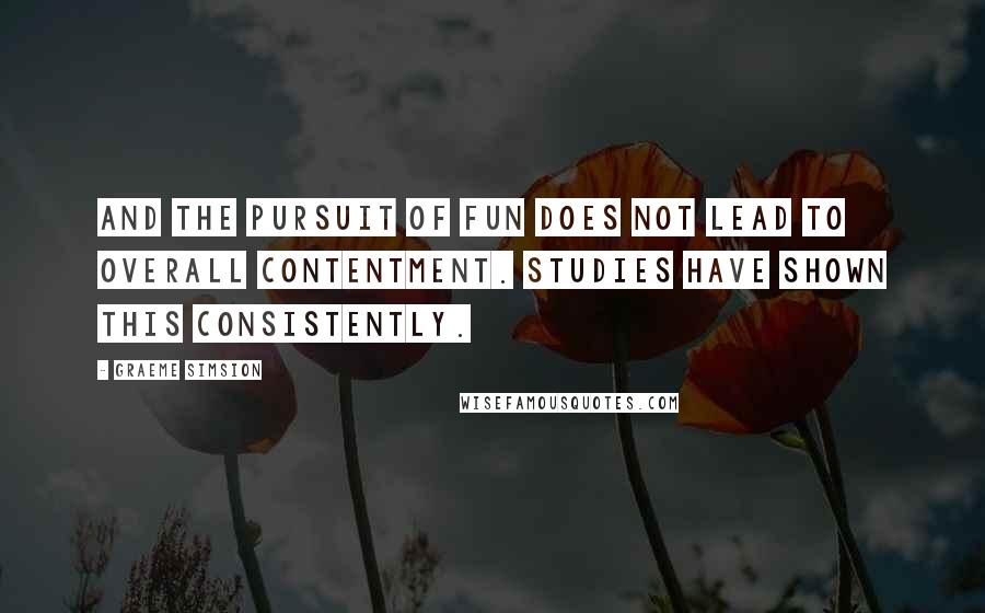 Graeme Simsion Quotes: And the pursuit of fun does not lead to overall contentment. Studies have shown this consistently.