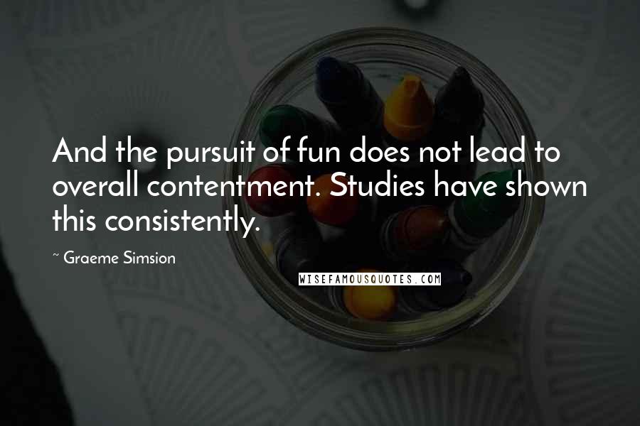 Graeme Simsion Quotes: And the pursuit of fun does not lead to overall contentment. Studies have shown this consistently.