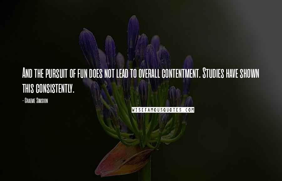 Graeme Simsion Quotes: And the pursuit of fun does not lead to overall contentment. Studies have shown this consistently.