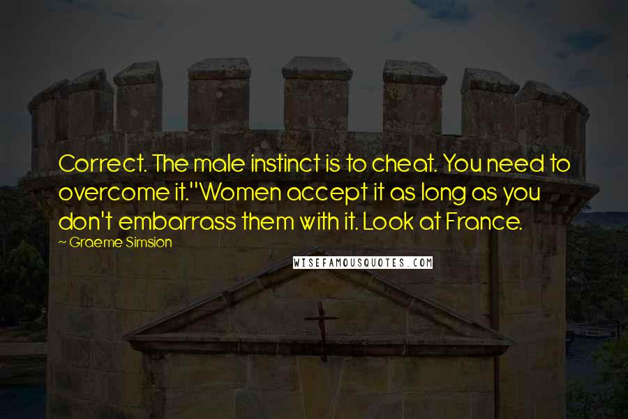 Graeme Simsion Quotes: Correct. The male instinct is to cheat. You need to overcome it.''Women accept it as long as you don't embarrass them with it. Look at France.
