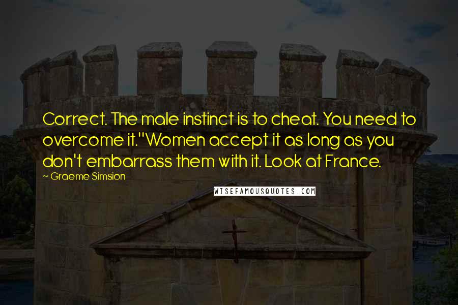 Graeme Simsion Quotes: Correct. The male instinct is to cheat. You need to overcome it.''Women accept it as long as you don't embarrass them with it. Look at France.