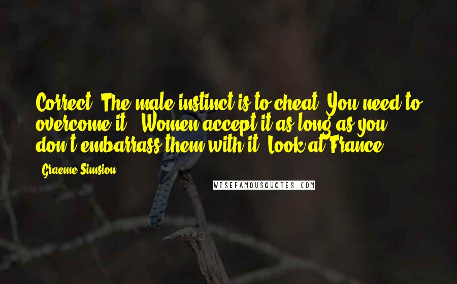 Graeme Simsion Quotes: Correct. The male instinct is to cheat. You need to overcome it.''Women accept it as long as you don't embarrass them with it. Look at France.