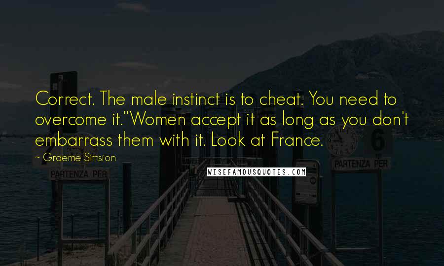 Graeme Simsion Quotes: Correct. The male instinct is to cheat. You need to overcome it.''Women accept it as long as you don't embarrass them with it. Look at France.