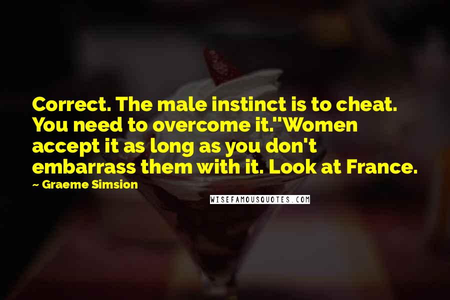 Graeme Simsion Quotes: Correct. The male instinct is to cheat. You need to overcome it.''Women accept it as long as you don't embarrass them with it. Look at France.