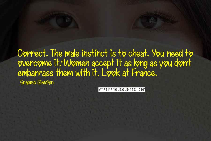 Graeme Simsion Quotes: Correct. The male instinct is to cheat. You need to overcome it.''Women accept it as long as you don't embarrass them with it. Look at France.