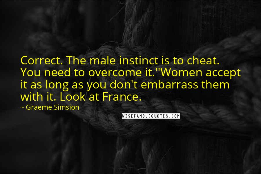 Graeme Simsion Quotes: Correct. The male instinct is to cheat. You need to overcome it.''Women accept it as long as you don't embarrass them with it. Look at France.