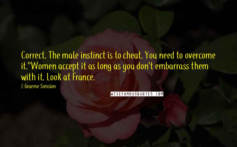 Graeme Simsion Quotes: Correct. The male instinct is to cheat. You need to overcome it.''Women accept it as long as you don't embarrass them with it. Look at France.