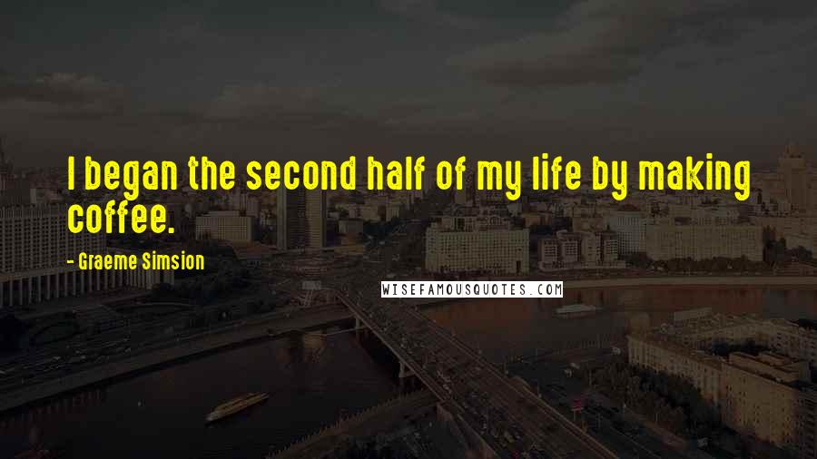 Graeme Simsion Quotes: I began the second half of my life by making coffee.