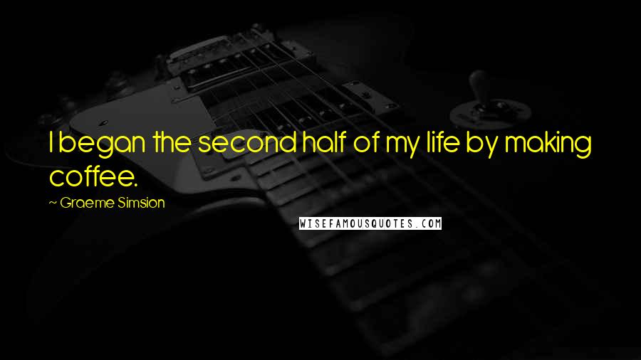 Graeme Simsion Quotes: I began the second half of my life by making coffee.