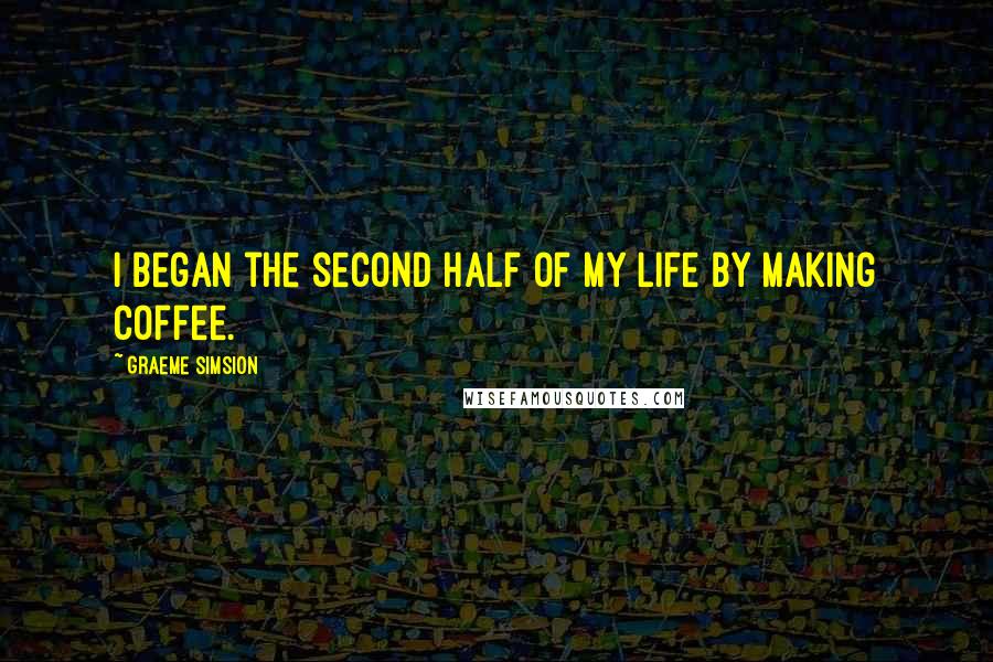 Graeme Simsion Quotes: I began the second half of my life by making coffee.