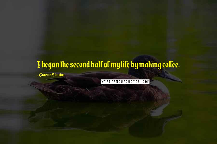 Graeme Simsion Quotes: I began the second half of my life by making coffee.