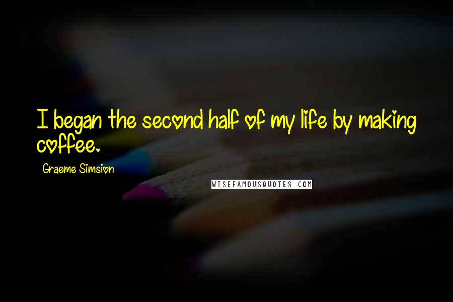 Graeme Simsion Quotes: I began the second half of my life by making coffee.