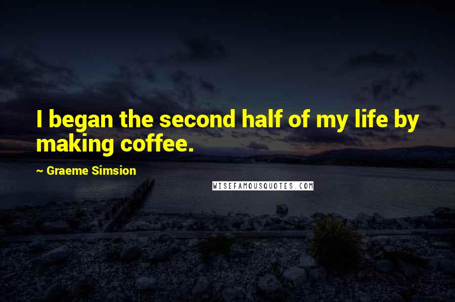 Graeme Simsion Quotes: I began the second half of my life by making coffee.