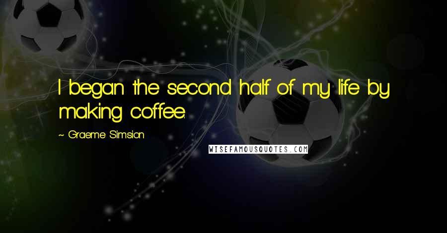 Graeme Simsion Quotes: I began the second half of my life by making coffee.