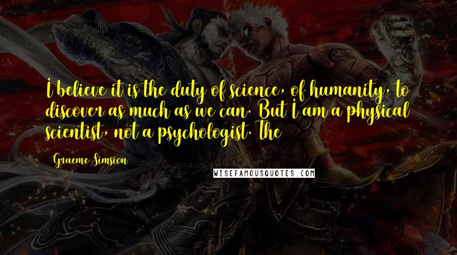 Graeme Simsion Quotes: I believe it is the duty of science, of humanity, to discover as much as we can. But I am a physical scientist, not a psychologist. The