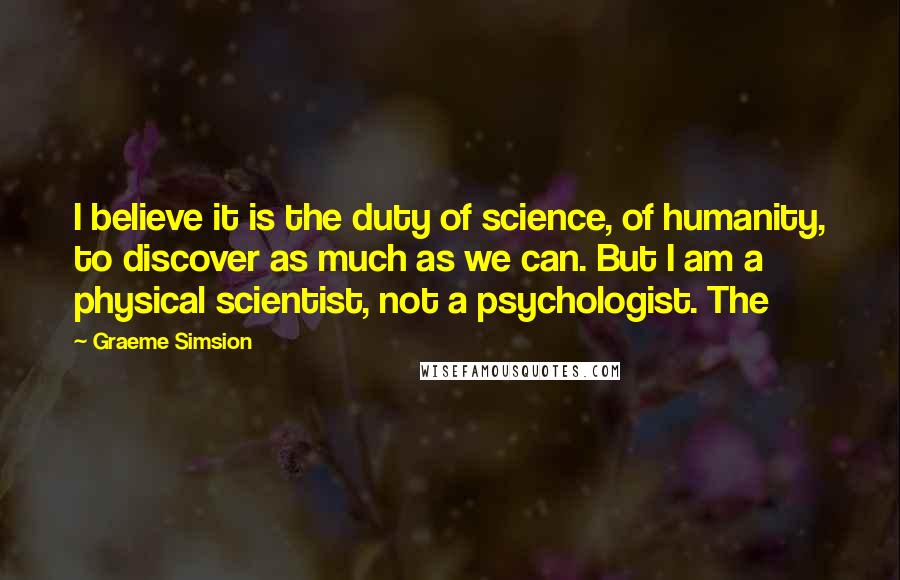 Graeme Simsion Quotes: I believe it is the duty of science, of humanity, to discover as much as we can. But I am a physical scientist, not a psychologist. The
