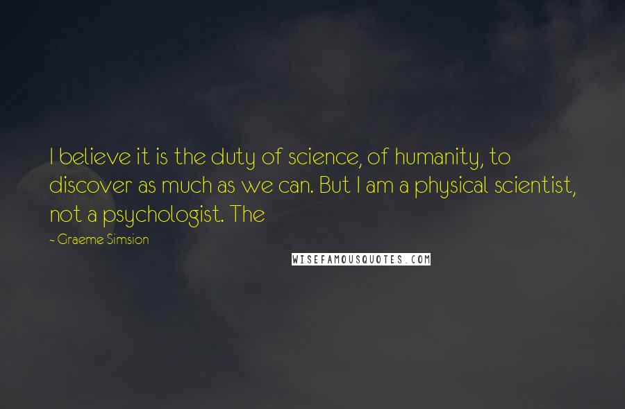Graeme Simsion Quotes: I believe it is the duty of science, of humanity, to discover as much as we can. But I am a physical scientist, not a psychologist. The