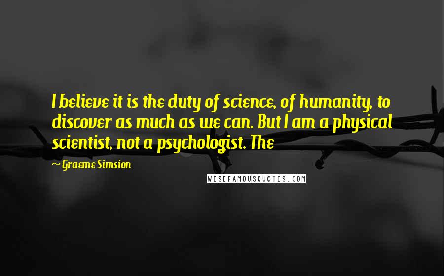 Graeme Simsion Quotes: I believe it is the duty of science, of humanity, to discover as much as we can. But I am a physical scientist, not a psychologist. The