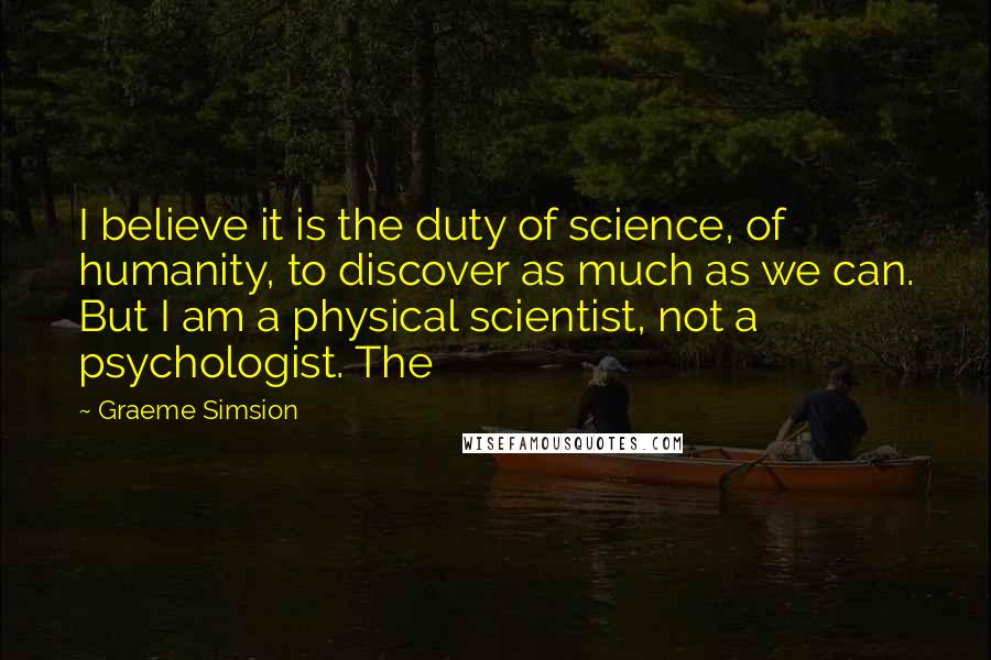 Graeme Simsion Quotes: I believe it is the duty of science, of humanity, to discover as much as we can. But I am a physical scientist, not a psychologist. The