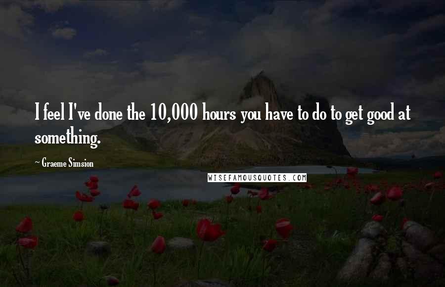 Graeme Simsion Quotes: I feel I've done the 10,000 hours you have to do to get good at something.