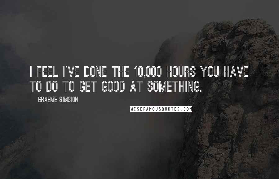 Graeme Simsion Quotes: I feel I've done the 10,000 hours you have to do to get good at something.