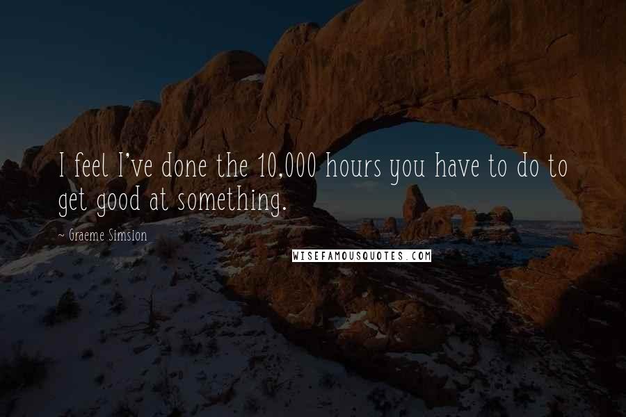 Graeme Simsion Quotes: I feel I've done the 10,000 hours you have to do to get good at something.