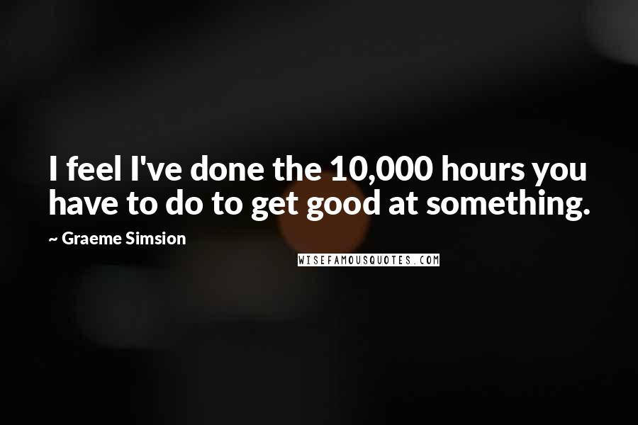 Graeme Simsion Quotes: I feel I've done the 10,000 hours you have to do to get good at something.