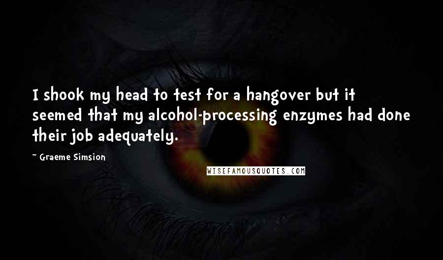 Graeme Simsion Quotes: I shook my head to test for a hangover but it seemed that my alcohol-processing enzymes had done their job adequately.