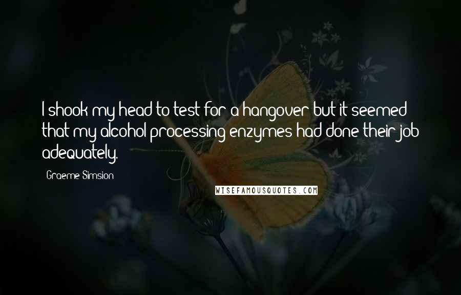 Graeme Simsion Quotes: I shook my head to test for a hangover but it seemed that my alcohol-processing enzymes had done their job adequately.