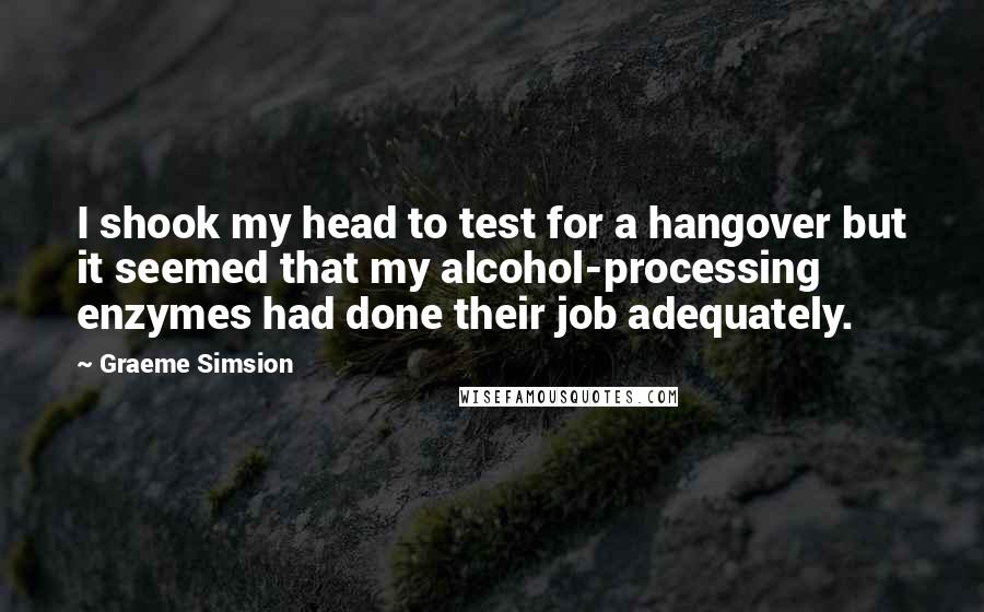 Graeme Simsion Quotes: I shook my head to test for a hangover but it seemed that my alcohol-processing enzymes had done their job adequately.