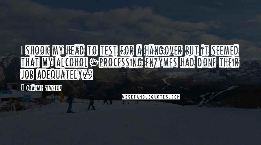 Graeme Simsion Quotes: I shook my head to test for a hangover but it seemed that my alcohol-processing enzymes had done their job adequately.