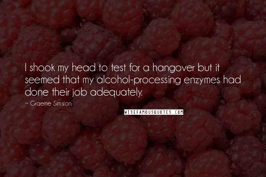 Graeme Simsion Quotes: I shook my head to test for a hangover but it seemed that my alcohol-processing enzymes had done their job adequately.