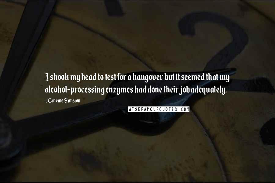 Graeme Simsion Quotes: I shook my head to test for a hangover but it seemed that my alcohol-processing enzymes had done their job adequately.