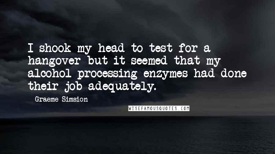 Graeme Simsion Quotes: I shook my head to test for a hangover but it seemed that my alcohol-processing enzymes had done their job adequately.