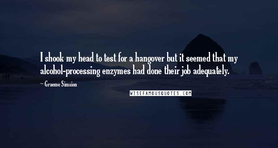 Graeme Simsion Quotes: I shook my head to test for a hangover but it seemed that my alcohol-processing enzymes had done their job adequately.