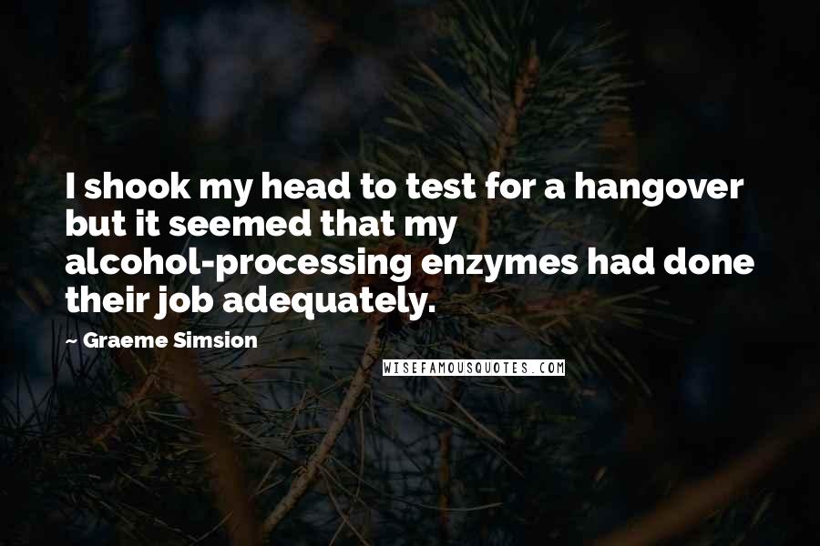 Graeme Simsion Quotes: I shook my head to test for a hangover but it seemed that my alcohol-processing enzymes had done their job adequately.