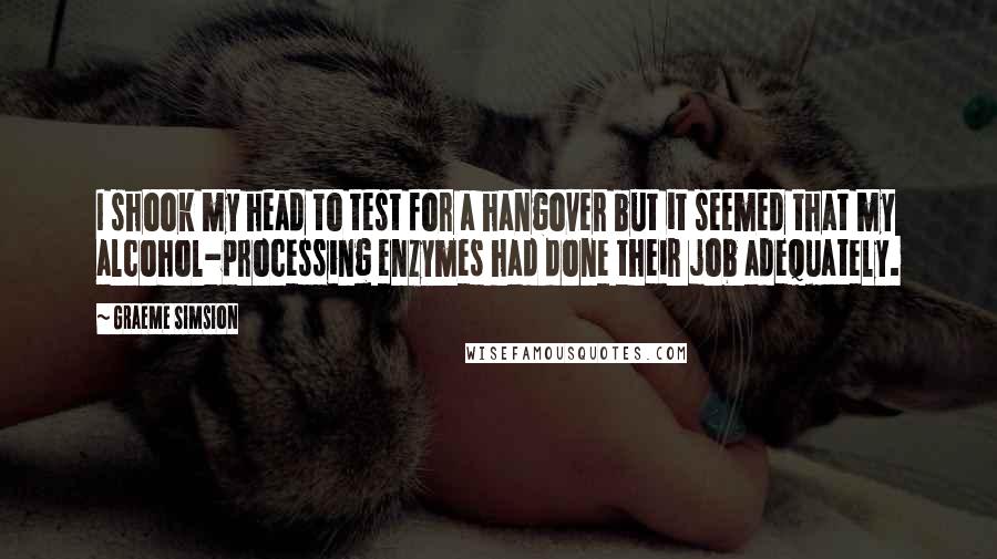 Graeme Simsion Quotes: I shook my head to test for a hangover but it seemed that my alcohol-processing enzymes had done their job adequately.