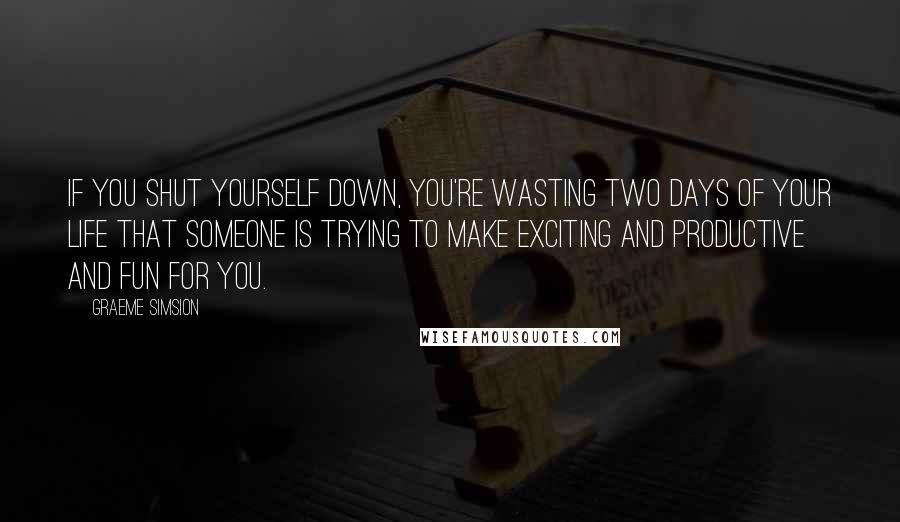 Graeme Simsion Quotes: If you shut yourself down, you're wasting two days of your life that someone is trying to make exciting and productive and fun for you.