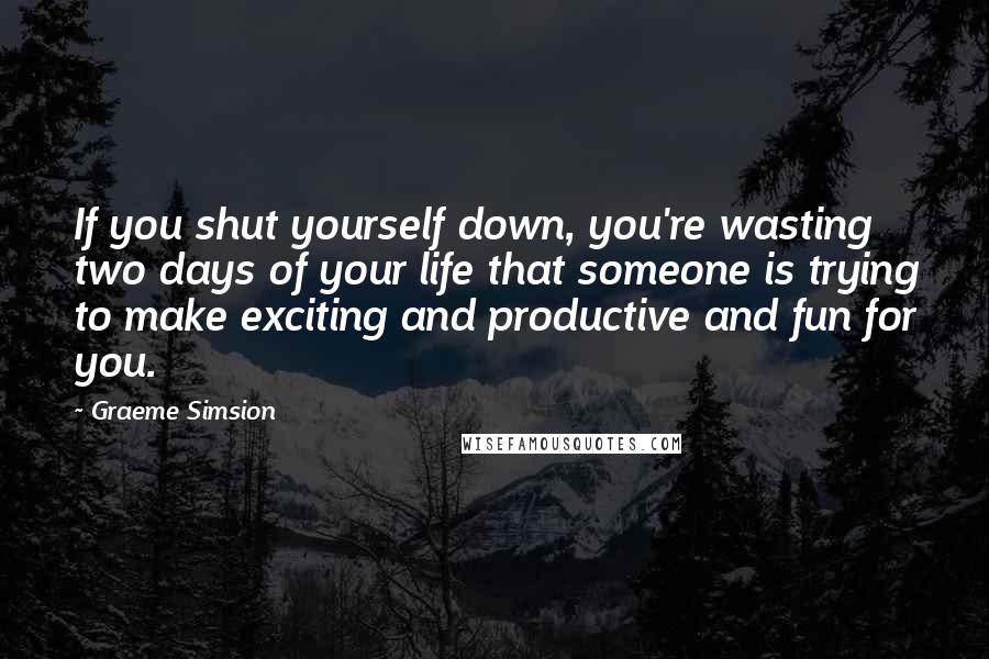 Graeme Simsion Quotes: If you shut yourself down, you're wasting two days of your life that someone is trying to make exciting and productive and fun for you.