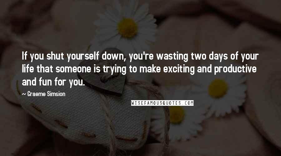 Graeme Simsion Quotes: If you shut yourself down, you're wasting two days of your life that someone is trying to make exciting and productive and fun for you.