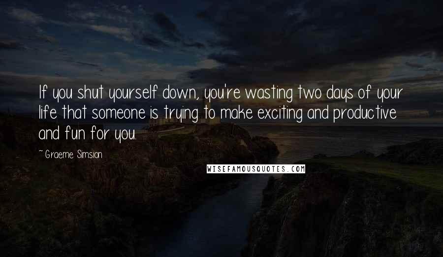 Graeme Simsion Quotes: If you shut yourself down, you're wasting two days of your life that someone is trying to make exciting and productive and fun for you.