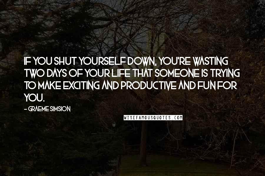 Graeme Simsion Quotes: If you shut yourself down, you're wasting two days of your life that someone is trying to make exciting and productive and fun for you.