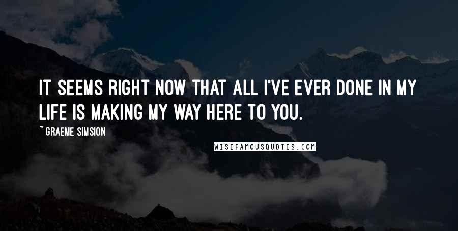 Graeme Simsion Quotes: It seems right now that all I've ever done in my life is making my way here to you.