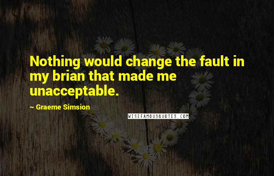 Graeme Simsion Quotes: Nothing would change the fault in my brian that made me unacceptable.