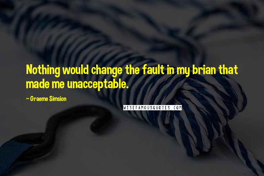 Graeme Simsion Quotes: Nothing would change the fault in my brian that made me unacceptable.